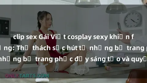 clip sex Gái Việt cosplay sexy khiến fan hâm mộ phát cuồng: Thử thách sức hút từ những bộ trang phục đầy sáng tạo và quyến rũ!