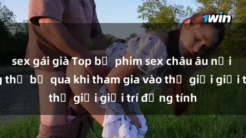 sex gái già Top bộ phim sex châu âu nổi tiếng không thể bỏ qua khi tham gia vào thế giới giải trí đồng tính