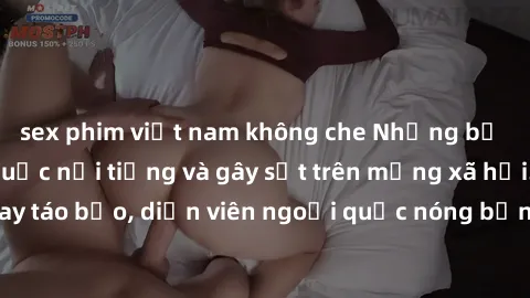 sex phim việt nam không che Những bộ phim sex ngoại quốc nổi tiếng và gây sốt trên mạng xã hội. Cảnh quay táo bạo, diễn viên ngoại quốc nóng bỏng trong các tác phẩm đỉnh cao.