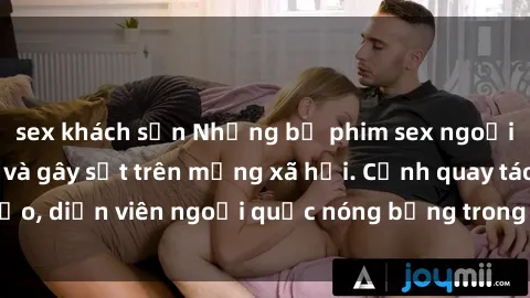 sex khách sạn Những bộ phim sex ngoại quốc nổi tiếng và gây sốt trên mạng xã hội. Cảnh quay táo bạo, diễn viên ngoại quốc nóng bỏng trong các tác phẩm đỉnh cao.