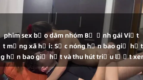 phim sex bạo dâm nhóm Bộ ảnh gái Việt Nam nude gây sốt mạng xã hội: Sắc nóng hơn bao giờ hết và thu hút triệu lượt xem