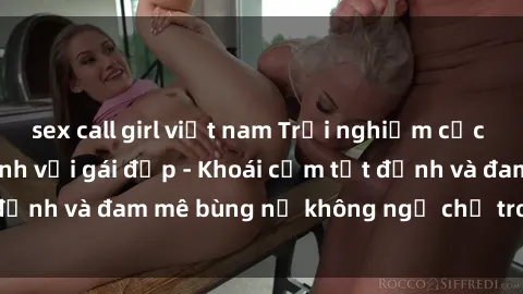 sex call girl việt nam Trải nghiệm cực kỳ thú vị khi làm tình với gái đẹp - Khoái cảm tột đỉnh và đam mê bùng nổ không ngờ chỉ trong một đêm!