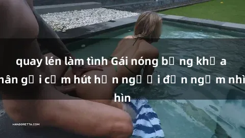 quay lén làm tình Gái nóng bỏng khỏa thân gợi cảm hút hồn người đến ngắm nhìn