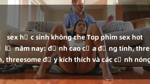 sex học sinh không che Top phim sex hot nhất không thể bỏ lỡ năm nay: đỉnh cao của đồng tính, threesome đầy kích thích và các cảnh nóng đang gây sốt!