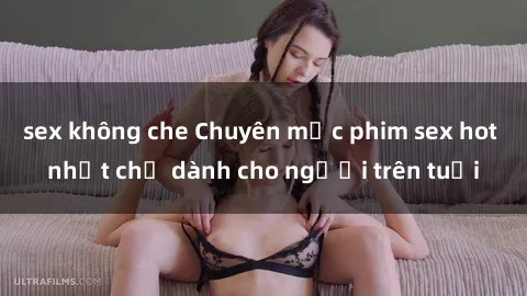 sex không che Chuyên mục phim sex hot nhất chỉ dành cho người trên tuổi