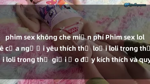 phim sex không che miễn phí Phim sex loli: thỏa mãn đam mê của người yêu thích thể loại loli trong thế giới ảo đầy kích thích và quyến rũ.