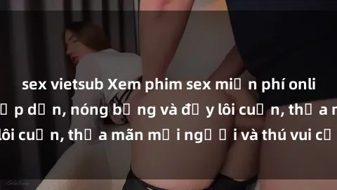 sex vietsub Xem phim sex miễn phí online ngay tại đây – Hấp dẫn, nóng bỏng và đầy lôi cuốn, thỏa mãn mọi người và thú vui của bạn!