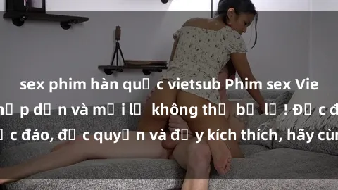sex phim hàn quốc vietsub Phim sex Vietsub: Trải nghiệm hấp dẫn và mới lạ không thể bỏ lỡ! Độc đáo, độc quyền và đầy kích thích, hãy cùng khám phá ngay!