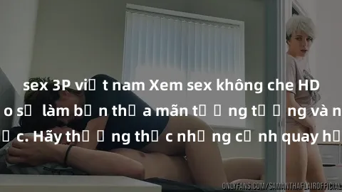 sex 3P việt nam Xem sex không che HD miễn phí đảm bảo sẽ làm bạn thỏa mãn tưởng tượng và nhu cầu tình dục. Hãy thưởng thức những cảnh quay hấp dẫn và mãnh liệt ngay bây giờ!