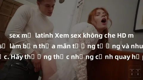 sex mỹ latinh Xem sex không che HD miễn phí đảm bảo sẽ làm bạn thỏa mãn tưởng tượng và nhu cầu tình dục. Hãy thưởng thức những cảnh quay hấp dẫn và mãnh liệt ngay bây giờ!