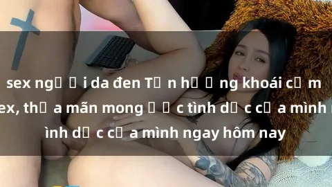 sex người da đen Tận hưởng khoái cảm với gái xinh sex, thỏa mãn mong ước tình dục của mình ngay hôm nay