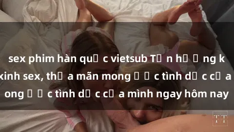 sex phim hàn quốc vietsub Tận hưởng khoái cảm với gái xinh sex, thỏa mãn mong ước tình dục của mình ngay hôm nay