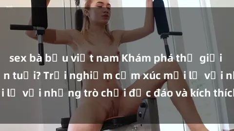 sex bà bầu việt nam Khám phá thế giới sex trực tuyến: Hơn tuổi? Trải nghiệm cảm xúc mới lạ với những trò chơi độc đáo và kích thích người lớn