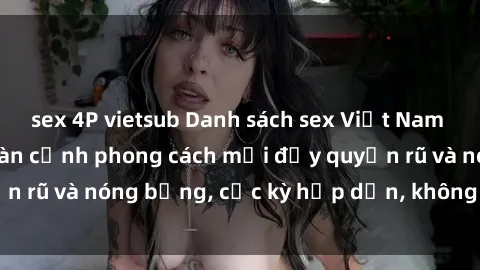 sex 4P vietsub Danh sách sex Việt Nam không che - Ảnh toàn cảnh phong cách mới đầy quyến rũ và nóng bỏng, cực kỳ hấp dẫn, không thể bỏ qua!
