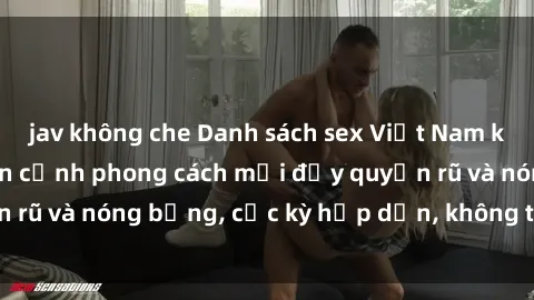 jav không che Danh sách sex Việt Nam không che - Ảnh toàn cảnh phong cách mới đầy quyến rũ và nóng bỏng, cực kỳ hấp dẫn, không thể bỏ qua!