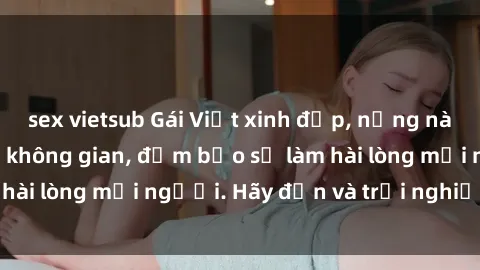 sex vietsub Gái Việt xinh đẹp, nồng nàn làm tình say đắm không gian, đảm bảo sẽ làm hài lòng mọi người. Hãy đến và trải nghiệm ngay!