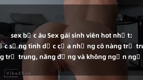 sex bắc âu Sex gái sinh viên hot nhất: Cùng khám phá cuộc sống tình dục của những cô nàng trẻ trung, năng động và không ngần ngại thử nghiệm!