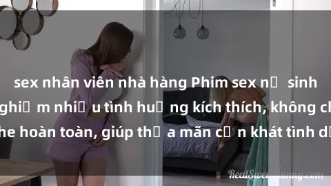 sex nhân viên nhà hàng Phim sex nữ sinh mới nhất: Trải nghiệm nhiều tình huống kích thích, không che hoàn toàn, giúp thỏa mãn cơn khát tình dục của các bạn trẻ