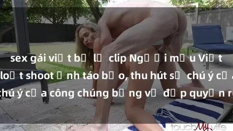 sex gái việt bị lộ clip Người mẫu Việt Nam gây sốt với loạt shoot ảnh táo bạo, thu hút sự chú ý của công chúng bằng vẻ đẹp quyến rũ và gợi cảm.