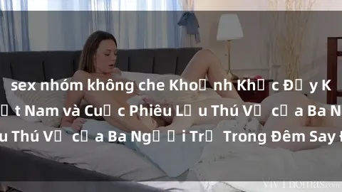 sex nhóm không che Khoảnh Khắc Đầy Kịch Tính: Sex  Việt Nam và Cuộc Phiêu Lưu Thú Vị của Ba Người Trẻ Trong Đêm Say Đắm