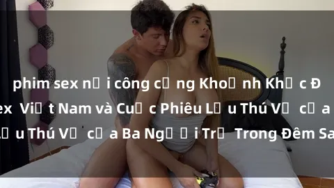 phim sex nơi công cộng Khoảnh Khắc Đầy Kịch Tính: Sex  Việt Nam và Cuộc Phiêu Lưu Thú Vị của Ba Người Trẻ Trong Đêm Say Đắm