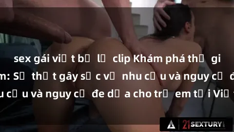 sex gái việt bị lộ clip Khám phá thế giới sex loli Việt Nam: Sự thật gây sốc về nhu cầu và nguy cơ đe dọa cho trẻ em tại Việt Nam