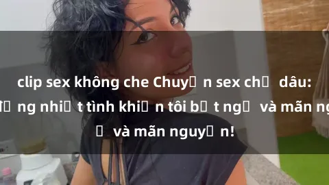 clip sex không che Chuyện sex chị dâu: hành động nhiệt tình khiến tôi bất ngờ và mãn nguyện!