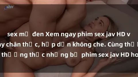sex mỹ đen Xem ngay phim sex jav HD với những cảnh quay chân thực, hấp dẫn không che. Cùng thưởng thức những bộ phim sex jav HD hot nhất hiện nay!