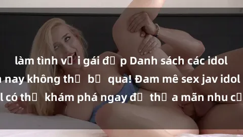 làm tình với gái đẹp Danh sách các idol JAV hot nhất hiện nay không thể bỏ qua! Đam mê sex jav idol có thể khám phá ngay để thỏa mãn nhu cầu giải trí của mình!