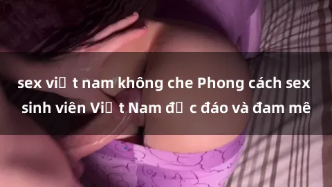 sex việt nam không che Phong cách sex sinh viên Việt Nam độc đáo và đam mê